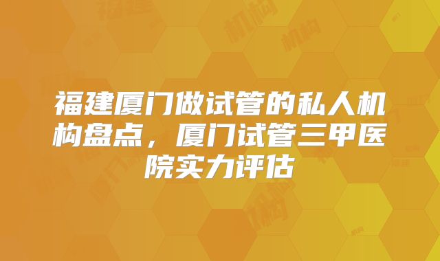 福建厦门做试管的私人机构盘点，厦门试管三甲医院实力评估