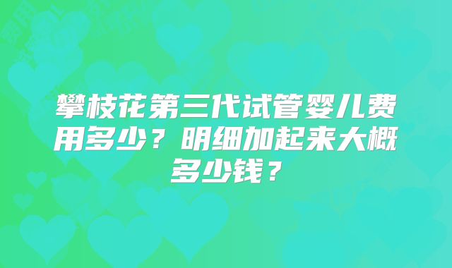 攀枝花第三代试管婴儿费用多少？明细加起来大概多少钱？