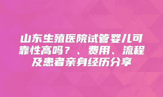 山东生殖医院试管婴儿可靠性高吗？、费用、流程及患者亲身经历分享