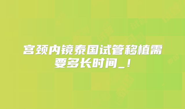 宫颈内镜泰国试管移植需要多长时间_!