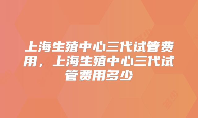 上海生殖中心三代试管费用，上海生殖中心三代试管费用多少