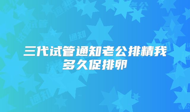 三代试管通知老公排精我多久促排卵
