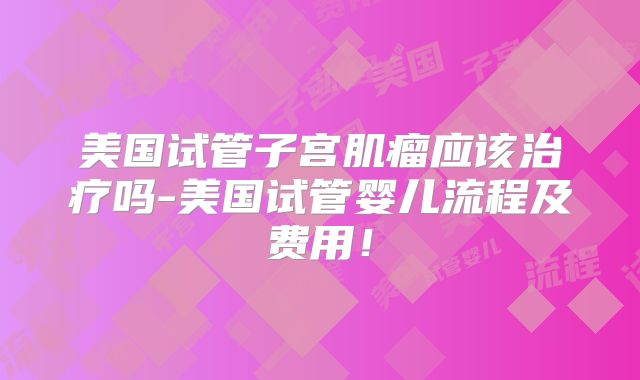 美国试管子宫肌瘤应该治疗吗-美国试管婴儿流程及费用!
