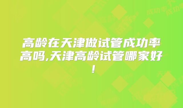 高龄在天津做试管成功率高吗,天津高龄试管哪家好！
