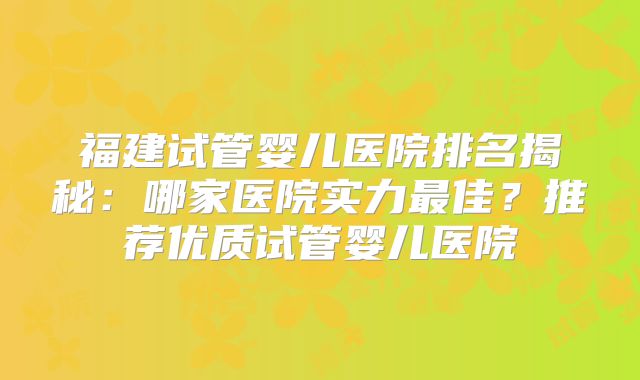 福建试管婴儿医院排名揭秘:哪家医院实力最佳?推荐优质试管婴儿医院