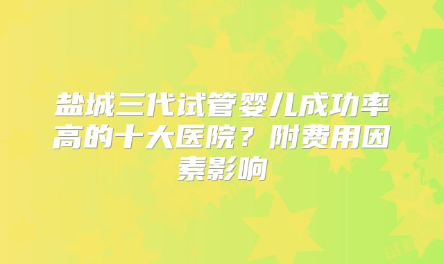 盐城三代试管婴儿成功率高的十大医院？附费用因素影响