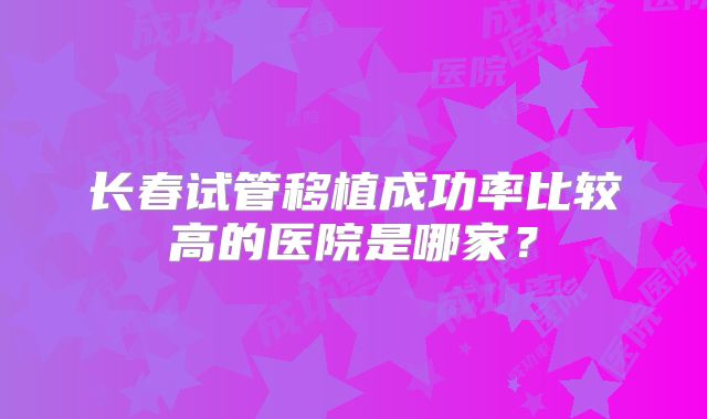 长春试管移植成功率比较高的医院是哪家?
