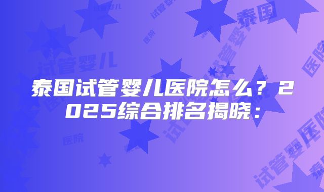 泰国试管婴儿医院怎么?2025综合排名揭晓: