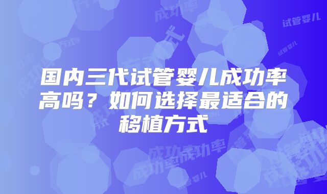 国内三代试管婴儿成功率高吗？如何选择最适合的移植方式