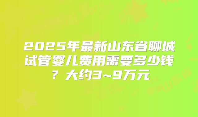 2025年最新山东省聊城试管婴儿费用需要多少钱?大约3~9万元