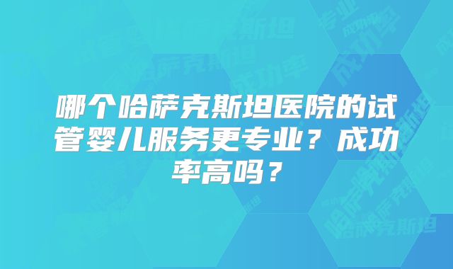 哪个哈萨克斯坦医院的试管婴儿服务更专业？成功率高吗？