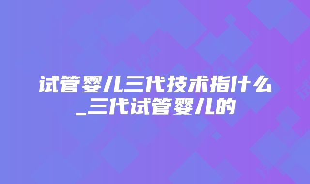 试管婴儿三代技术指什么_三代试管婴儿的