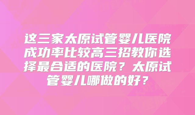这三家太原试管婴儿医院成功率比较高三招教你选择最合适的医院?太原试管婴儿哪做的好?