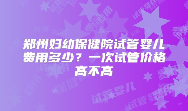 郑州妇幼保健院试管婴儿费用多少？一次试管价格高不高