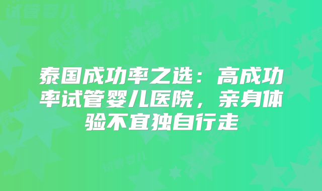 泰国成功率之选：高成功率试管婴儿医院，亲身体验不宜独自行走