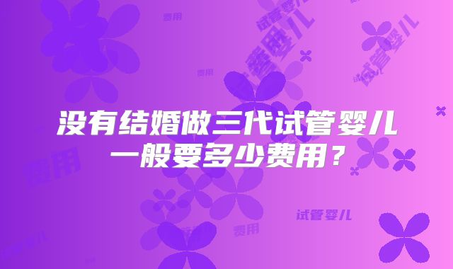 没有结婚做三代试管婴儿一般要多少费用?