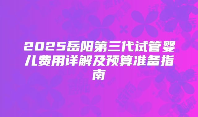2025岳阳第三代试管婴儿费用详解及预算准备指南