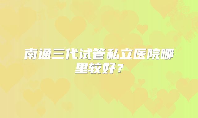 南通三代试管私立医院哪里较好?