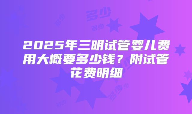 2025年三明试管婴儿费用大概要多少钱?附试管花费明细