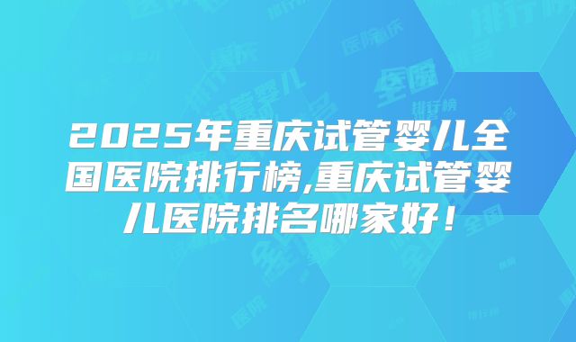 2025年重庆试管婴儿全国医院排行榜,重庆试管婴儿医院排名哪家好！