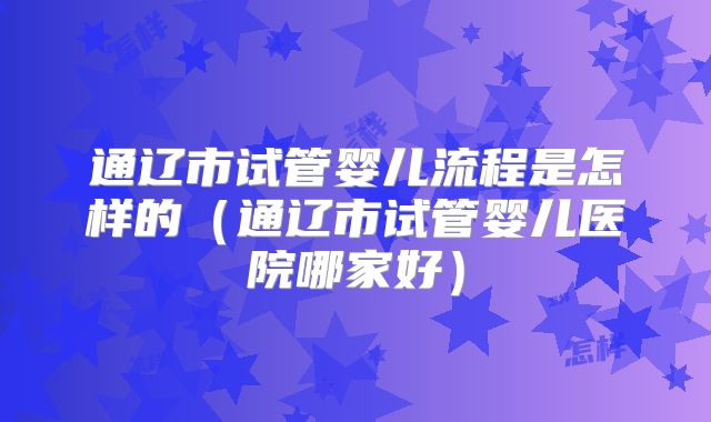 通辽市试管婴儿流程是怎样的(通辽市试管婴儿医院哪家好)