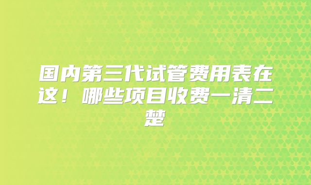 国内第三代试管费用表在这！哪些项目收费一清二楚