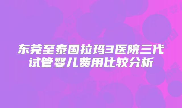 东莞至泰国拉玛3医院三代试管婴儿费用比较分析