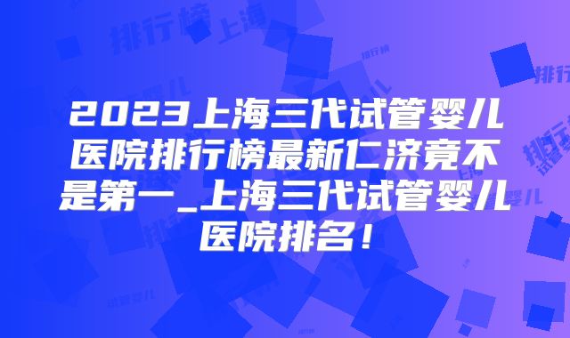 2023上海三代试管婴儿医院排行榜最新仁济竟不是第一_上海三代试管婴儿医院排名！
