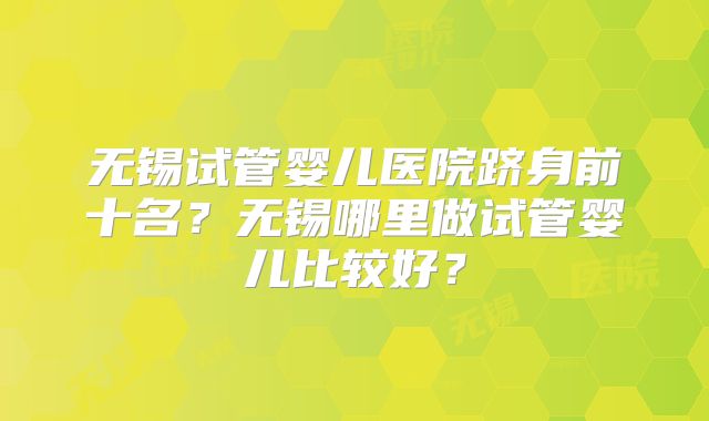 无锡试管婴儿医院跻身前十名？无锡哪里做试管婴儿比较好？