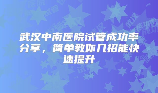 武汉中南医院试管成功率分享，简单教你几招能快速提升