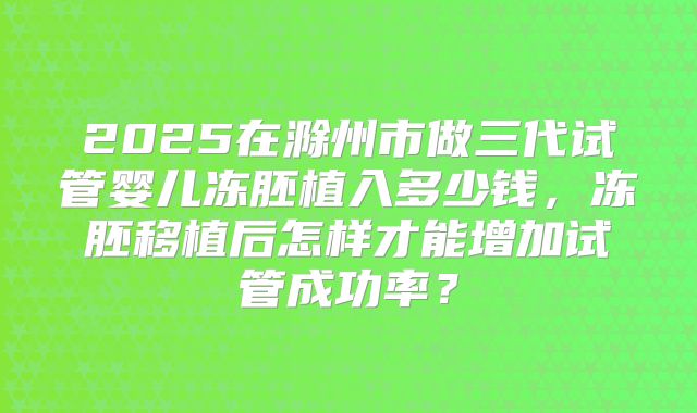 2025在滁州市做三代试管婴儿冻胚植入多少钱,冻胚移植后怎样才能增加试管成功率?