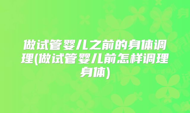 做试管婴儿之前的身体调理(做试管婴儿前怎样调理身体)