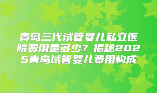 青岛三代试管婴儿私立医院费用是多少？揭秘2025青岛试管婴儿费用构成