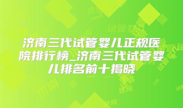 济南三代试管婴儿正规医院排行榜_济南三代试管婴儿排名前十揭晓