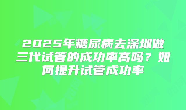 2025年糖尿病去深圳做三代试管的成功率高吗?如何提升试管成功率