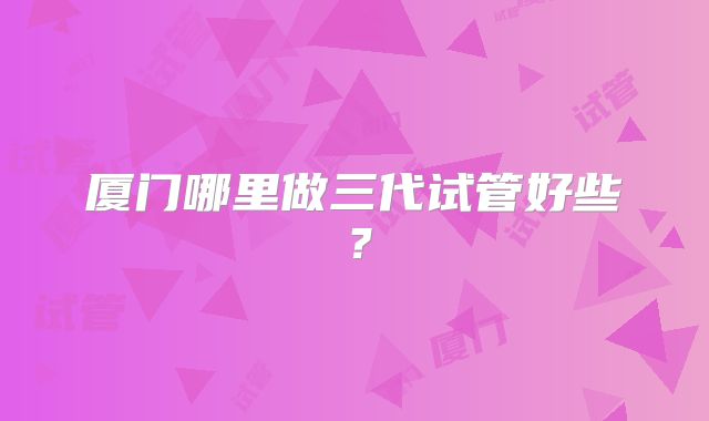 厦门哪里做三代试管好些？