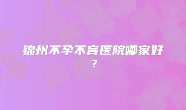 锦州不孕不育医院哪家好？