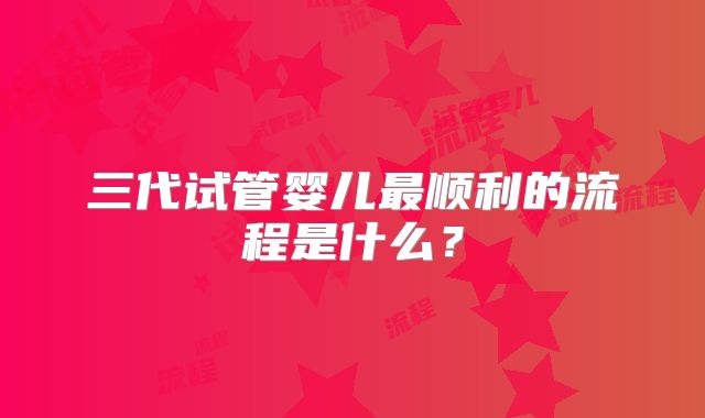 三代试管婴儿最顺利的流程是什么？