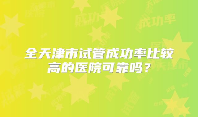 全天津市试管成功率比较高的医院可靠吗？
