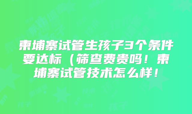柬埔寨试管生孩子3个条件要达标（筛查费贵吗！柬埔寨试管技术怎么样！