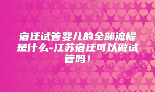 宿迁试管婴儿的全部流程是什么-江苏宿迁可以做试管吗！