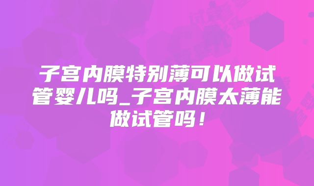 子宫内膜特别薄可以做试管婴儿吗_子宫内膜太薄能做试管吗!