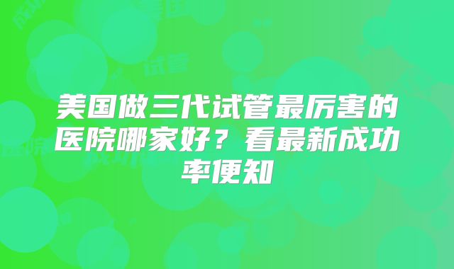 美国做三代试管最厉害的医院哪家好？看最新成功率便知