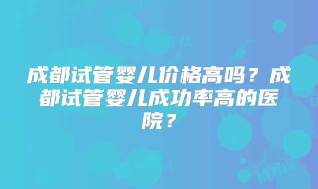 成都试管婴儿价格高吗?成都试管婴儿成功率高的医院?