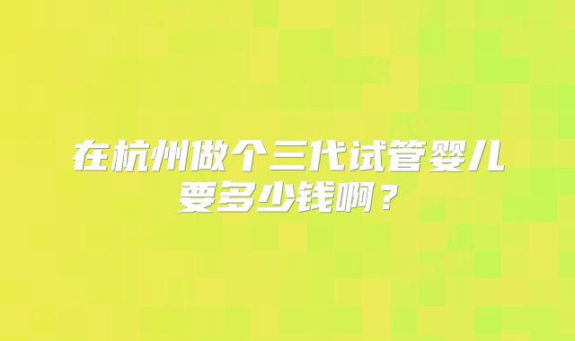 在杭州做个三代试管婴儿要多少钱啊？