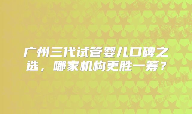 广州三代试管婴儿口碑之选，哪家机构更胜一筹？