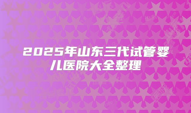 2025年山东三代试管婴儿医院大全整理