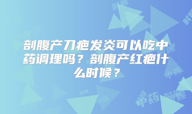 剖腹产刀疤发炎可以吃中药调理吗？剖腹产红疤什么时候？