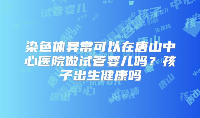 染色体异常可以在唐山中心医院做试管婴儿吗?孩子出生健康吗