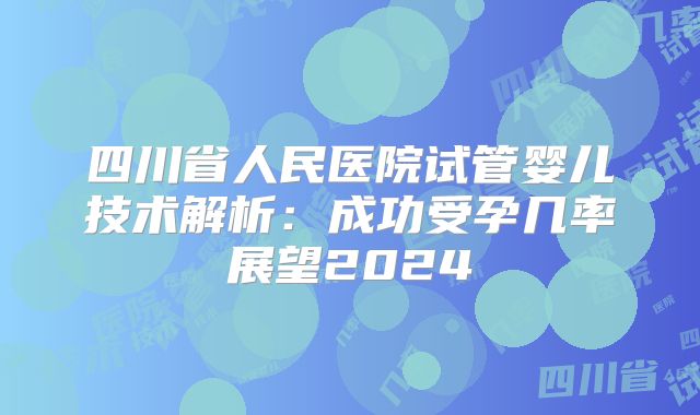四川省人民医院试管婴儿技术解析：成功受孕几率展望2024